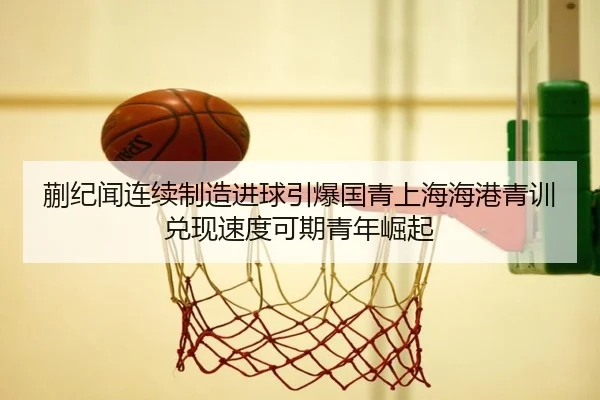 蒯纪闻连续制造进球引爆国青上海海港青训兑现速度可期青年崛起